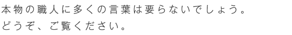 本物の職人に多くの言葉は要らないでしょう。どうぞごらん下さい。