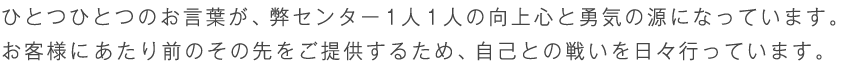 ひとつひとつのお言葉が、弊センターの財産です。<br />お客様に最高のサービスをご提供するため、追求を怠りません。